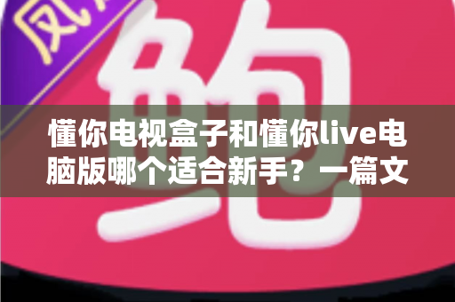 懂你电视盒子和懂你live电脑版哪个适合新手？一篇文章帮你做出最明智的选择