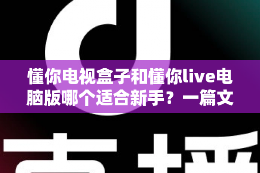 懂你电视盒子和懂你live电脑版哪个适合新手？一篇文章帮你做出最明智的选择