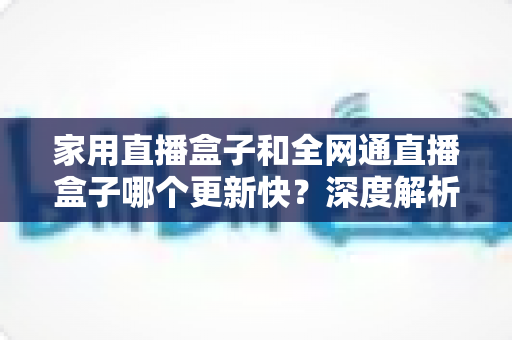 家用直播盒子和全网通直播盒子哪个更新快?深度解析助你选对直播设备 家用直播盒子和全网通直播盒子哪个更新快?深度解析助你选对直播设备