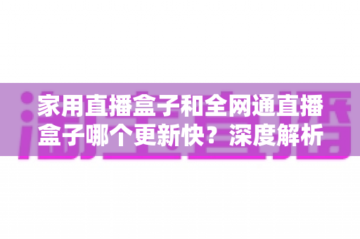 家用直播盒子和全网通直播盒子哪个更新快？深度解析助你选对直播设备