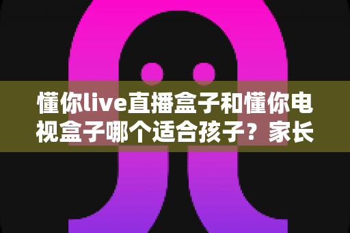 懂你live直播盒子和懂你电视盒子哪个适合孩子？家长必读的选购对比与实用指南