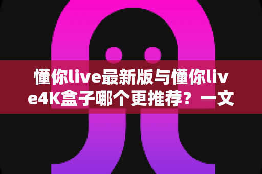 懂你live最新版与懂你live4K盒子哪个更推荐？一文看懂如何选择