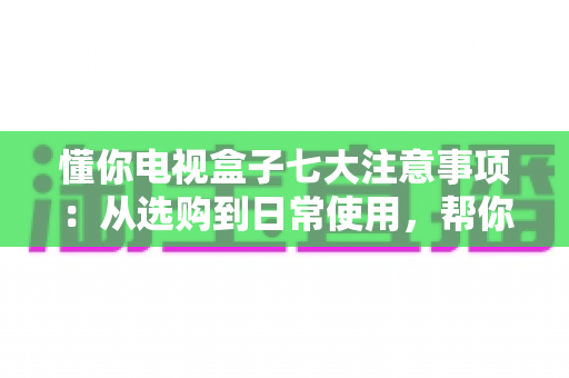 懂你电视盒子七大注意事项:从选购到日常使用,帮你避开所有坑的大屏观影指南 懂你电视盒子七大注意事项:从选购到日常使用,帮你避开所有坑的大屏观影指南