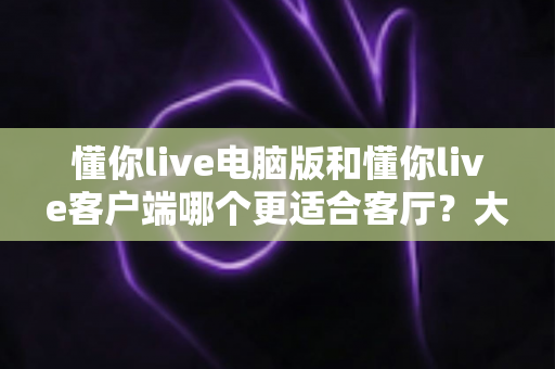 懂你live电脑版和懂你live客户端哪个更适合客厅？大屏观影最佳选择全解析