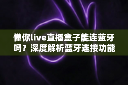 懂你live直播盒子能连蓝牙吗？深度解析蓝牙连接功能与实用技巧