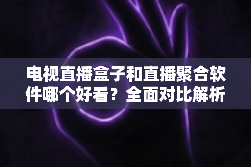 电视直播盒子和直播聚合软件哪个好看？全面对比解析帮你找到最适合的观影方案