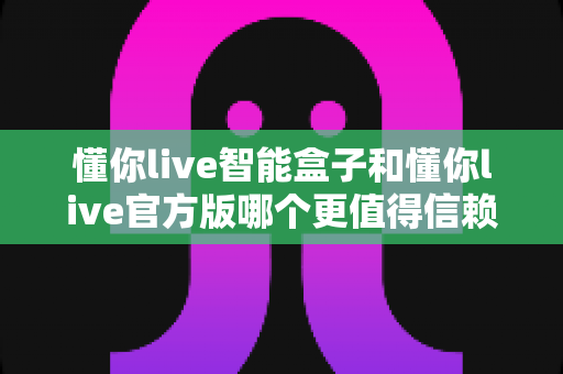 懂你live智能盒子和懂你live官方版哪个更值得信赖?深度对比评测与安全选购指南 懂你live智能盒子和懂你live官方版哪个更值得信赖?深度对比评测与安全选购指南