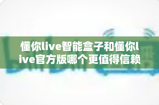 懂你live智能盒子和懂你live官方版哪个更值得信赖?深度对比评测与安全选购指南 懂你live智能盒子和懂你live官方版哪个更值得信赖?深度对比评测与安全选购指南