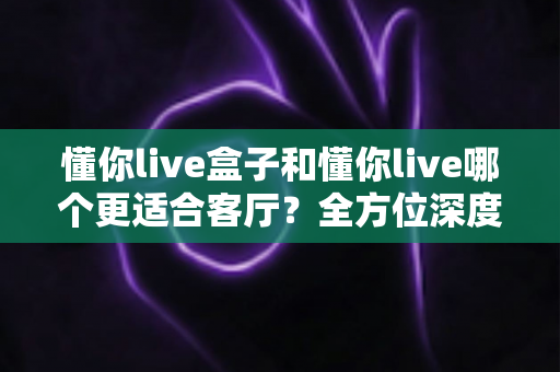 懂你live盒子和懂你live哪个更适合客厅?全方位深度对比,帮你选对客厅观影方案 懂你live盒子和懂你live哪个更适合客厅?全方位深度对比,帮你选对客厅观影方案