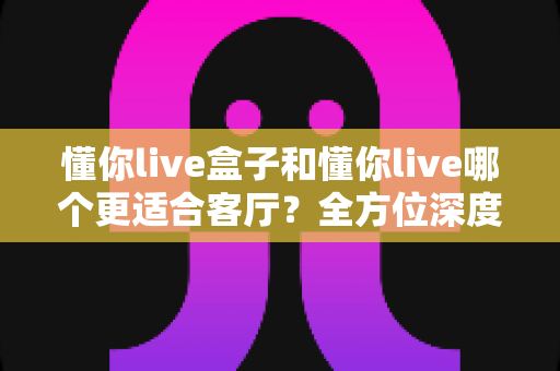 懂你live盒子和懂你live哪个更适合客厅?全方位深度对比,帮你选对客厅观影方案 懂你live盒子和懂你live哪个更适合客厅?全方位深度对比,帮你选对客厅观影方案