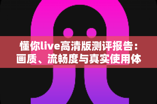 懂你live高清版测评报告:画质、流畅度与真实使用体验全面深度解析 懂你live高清版测评报告:画质、流畅度与真实使用体验全面深度解析