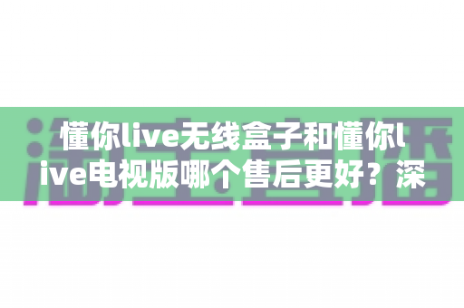 懂你live无线盒子和懂你live电视版哪个售后更好?深度对比全解析,帮你选对产品售后无忧 懂你live无线盒子和懂你live电视版哪个售后更好?深度对比全解析,帮你选对产品售后无忧