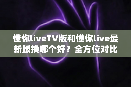 懂你liveTV版和懂你live最新版换哪个好?全方位对比分析与实用选择指南 懂你liveTV版和懂你live最新版换哪个好?全方位对比分析与实用选择指南