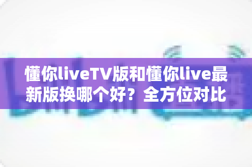 懂你liveTV版和懂你live最新版换哪个好？全方位对比分析与实用选择指南