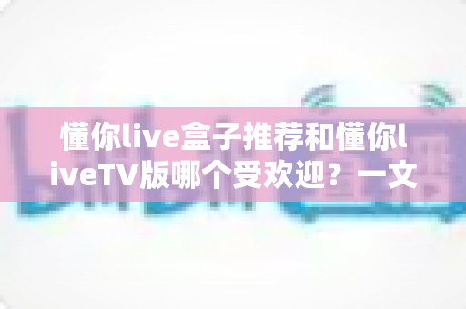 懂你live盒子推荐和懂你liveTV版哪个受欢迎？一文看懂两大版本的真实差异与选择指南