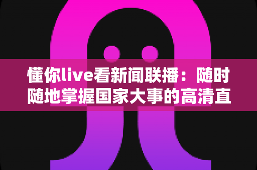 懂你live看新闻联播:随时随地掌握国家大事的高清直播观看全攻略 懂你live看新闻联播:随时随地掌握国家大事的高清直播观看全攻略