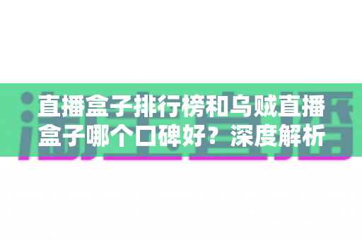 直播盒子排行榜和乌贼直播盒子哪个口碑好?深度解析与实用选择指南 直播盒子排行榜和乌贼直播盒子哪个口碑好?深度解析与实用选择指南