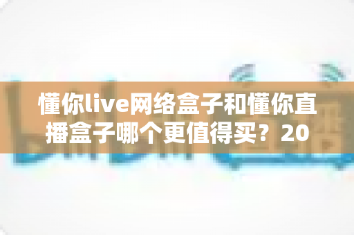 懂你live网络盒子和懂你直播盒子哪个更值得买?2025年超全选购对比指南帮你一次看懂 懂你live网络盒子和懂你直播盒子哪个更值得买?2025年超全选购对比指南帮你一次看懂