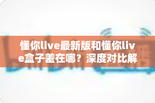 懂你live最新版和懂你live盒子差在哪?深度对比解析助你选对适合的使用方式 懂你live最新版和懂你live盒子差在哪?深度对比解析助你选对适合的使用方式