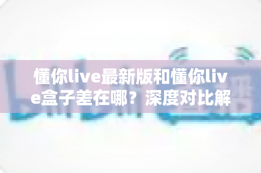懂你live最新版和懂你live盒子差在哪?深度对比解析助你选对适合的使用方式 懂你live最新版和懂你live盒子差在哪?深度对比解析助你选对适合的使用方式
