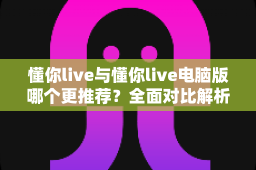 懂你live与懂你live电脑版哪个更推荐？全面对比解析助你轻松选出最佳版本