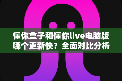 懂你盒子和懂你live电脑版哪个更新快?全面对比分析与实用选购指南 懂你盒子和懂你live电脑版哪个更新快?全面对比分析与实用选购指南
