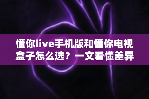 懂你live手机版和懂你电视盒子怎么选?一文看懂差异、场景与最佳搭配方案 懂你live手机版和懂你电视盒子怎么选?一文看懂差异、场景与最佳搭配方案