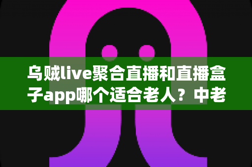 乌贼live聚合直播和直播盒子app哪个适合老人?中老年用户直播软件选择全攻略 乌贼live聚合直播和直播盒子app哪个适合老人?中老年用户直播软件选择全攻略
