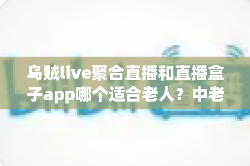 乌贼live聚合直播和直播盒子app哪个适合老人？中老年用户直播软件选择全攻略