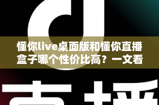 懂你live桌面版和懂你直播盒子哪个性价比高?一文看懂两者差异与选购指南 懂你live桌面版和懂你直播盒子哪个性价比高?一文看懂两者差异与选购指南