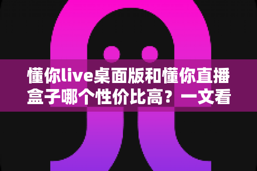 懂你live桌面版和懂你直播盒子哪个性价比高?一文看懂两者差异与选购指南 懂你live桌面版和懂你直播盒子哪个性价比高?一文看懂两者差异与选购指南