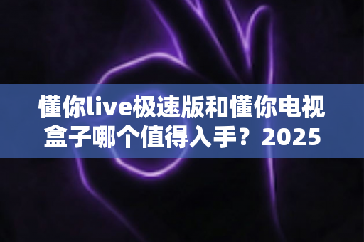 懂你live极速版和懂你电视盒子哪个值得入手?2025年最全选购对比指南帮你一次看懂 懂你live极速版和懂你电视盒子哪个值得入手?2025年最全选购对比指南帮你一次看懂