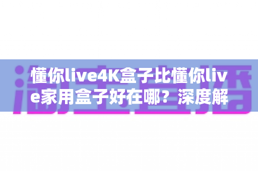 懂你live4K盒子比懂你live家用盒子好在哪?深度解析六大升级亮点,帮你选对电视盒子 懂你live4K盒子比懂你live家用盒子好在哪?深度解析六大升级亮点,帮你选对电视盒子