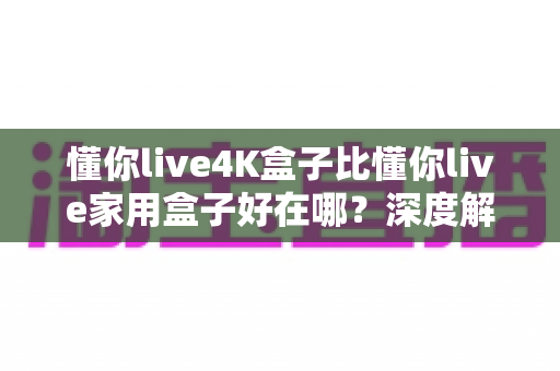 懂你live4K盒子比懂你live家用盒子好在哪?深度解析六大升级亮点,帮你选对电视盒子 懂你live4K盒子比懂你live家用盒子好在哪?深度解析六大升级亮点,帮你选对电视盒子