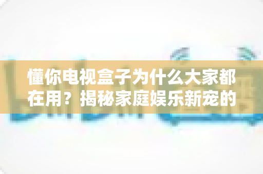 懂你电视盒子为什么大家都在用?揭秘家庭娱乐新宠的走红密码 懂你电视盒子为什么大家都在用?揭秘家庭娱乐新宠的走红密码