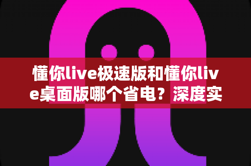 懂你live极速版和懂你live桌面版哪个省电?深度实测对比帮你选对版本 懂你live极速版和懂你live桌面版哪个省电?深度实测对比帮你选对版本
