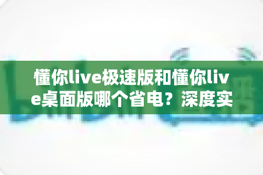 懂你live极速版和懂你live桌面版哪个省电?深度实测对比帮你选对版本 懂你live极速版和懂你live桌面版哪个省电?深度实测对比帮你选对版本