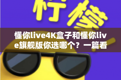 懂你live4K盒子和懂你live旗舰版你选哪个?一篇看懂差异、帮你省钱的深度选购指南 懂你live4K盒子和懂你live旗舰版你选哪个?一篇看懂差异、帮你省钱的深度选购指南