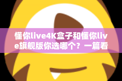懂你live4K盒子和懂你live旗舰版你选哪个?一篇看懂差异、帮你省钱的深度选购指南 懂你live4K盒子和懂你live旗舰版你选哪个?一篇看懂差异、帮你省钱的深度选购指南