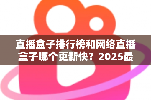 直播盒子排行榜和网络直播盒子哪个更新快?2025最新直播盒子选购与更新速度全面解析 直播盒子排行榜和网络直播盒子哪个更新快?2025最新直播盒子选购与更新速度全面解析