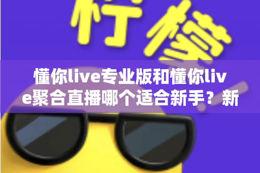 懂你live专业版和懂你live聚合直播哪个适合新手?新手主播选型指南与深度对比分析 懂你live专业版和懂你live聚合直播哪个适合新手?新手主播选型指南与深度对比分析