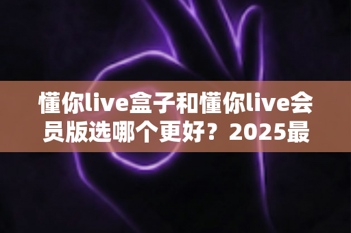 懂你live盒子和懂你live会员版选哪个更好?2025最新选购对比指南与深度评测 懂你live盒子和懂你live会员版选哪个更好?2025最新选购对比指南与深度评测