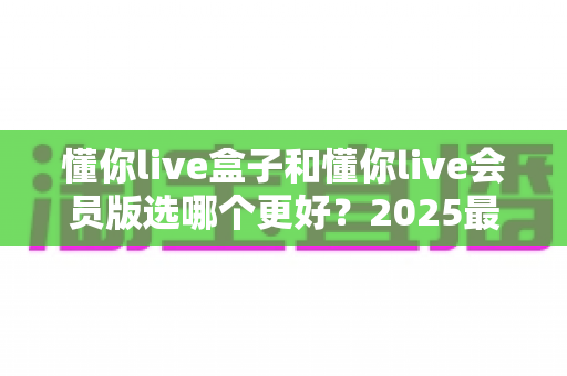 懂你live盒子和懂你live会员版选哪个更好?2025最新选购对比指南与深度评测 懂你live盒子和懂你live会员版选哪个更好?2025最新选购对比指南与深度评测