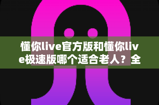 懂你live官方版和懂你live极速版哪个适合老人？全方位对比帮你选出最佳选择