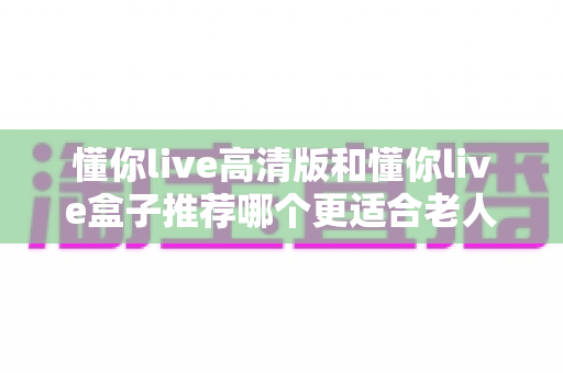 懂你live高清版和懂你live盒子推荐哪个更适合老人用？一文读懂两大版本差异，为父母挑出最省心的观影方案