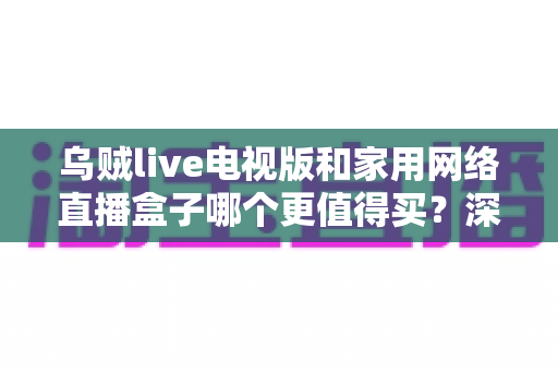 乌贼live电视版和家用网络直播盒子哪个更值得买？深度对比帮你选对不选贵