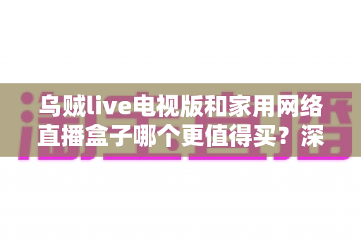 乌贼live电视版和家用网络直播盒子哪个更值得买？深度对比帮你选对不选贵