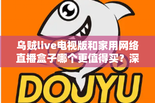 乌贼live电视版和家用网络直播盒子哪个更值得买？深度对比帮你选对不选贵