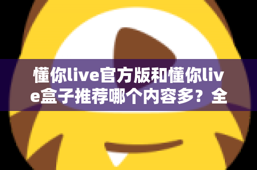 懂你live官方版和懂你live盒子推荐哪个内容多？全方位内容对比与选择指南帮你一次搞清楚