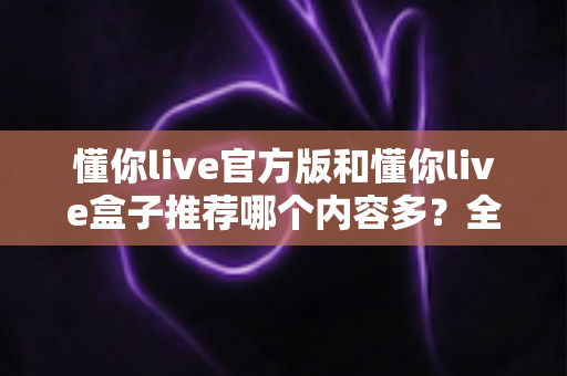 懂你live官方版和懂你live盒子推荐哪个内容多？全方位内容对比与选择指南帮你一次搞清楚